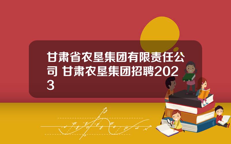 甘肃省农垦集团有限责任公司 甘肃农垦集团招聘2023